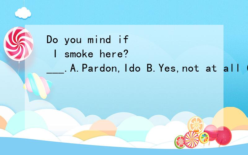 Do you mind if I smoke here?___.A.Pardon,Ido B.Yes,not at all C.No,I do mind D.I'm sorry,but I do