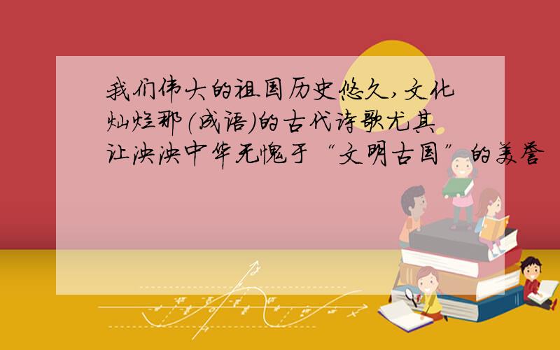 我们伟大的祖国历史悠久,文化灿烂那（成语）的古代诗歌尤其让泱泱中华无愧于“文明古国”的美誉