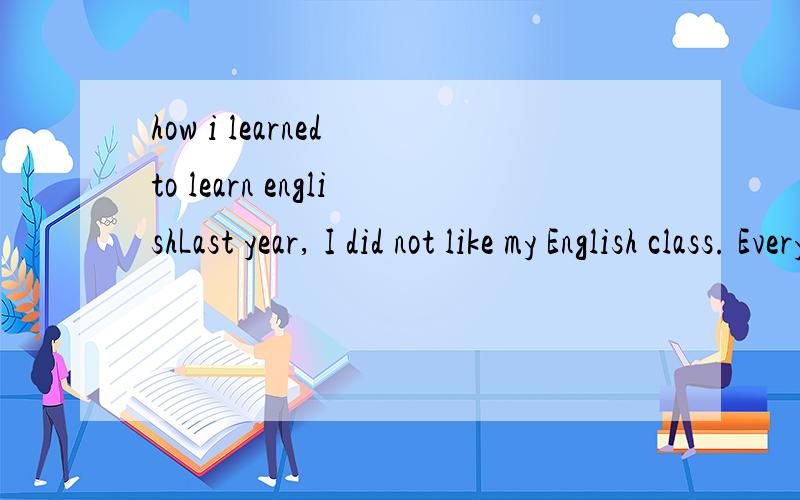 how i learned to learn englishLast year, I did not like my English class. Every class was like a bad dream. The teacher spoke so quickly that I did not understand her most of the time. But I was afraid to ask questions because of my poor pronunciatio
