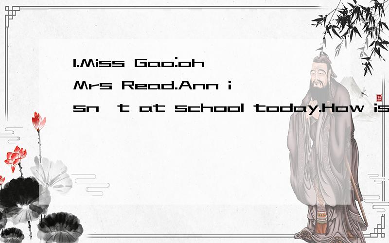 1.Miss Gao:oh,Mrs Read.Ann isn't at school today.How is she?Mrs Read:she's ill.she's at home.翻译