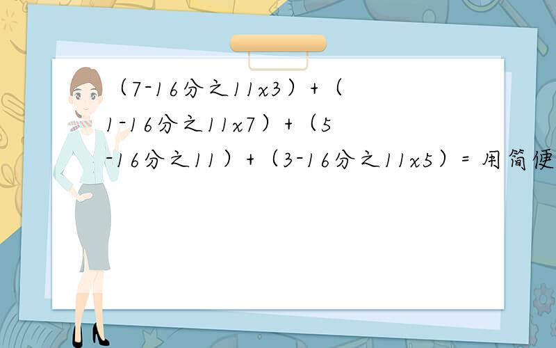 （7-16分之11x3）+（1-16分之11x7）+（5-16分之11）+（3-16分之11x5）= 用简便方法计算