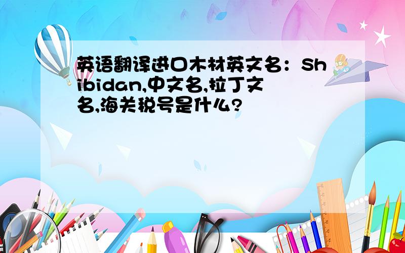 英语翻译进口木材英文名：Shibidan,中文名,拉丁文名,海关税号是什么?