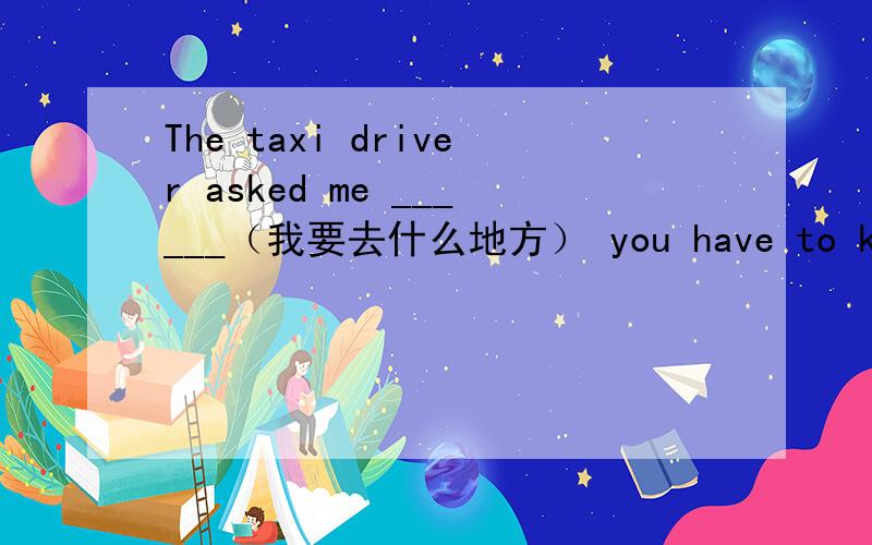 The taxi driver asked me ______（我要去什么地方） you have to know_______(爱什么人,不爱什么人）