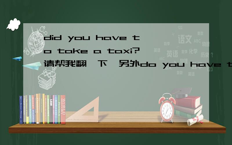 did you have to take a taxi?请帮我翻一下,另外do you have to take a taxi可以吗?