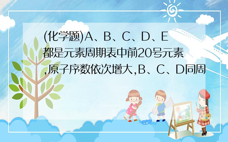 (化学题)A、B、C、D、E都是元素周期表中前20号元素,原子序数依次增大,B、C、D同周