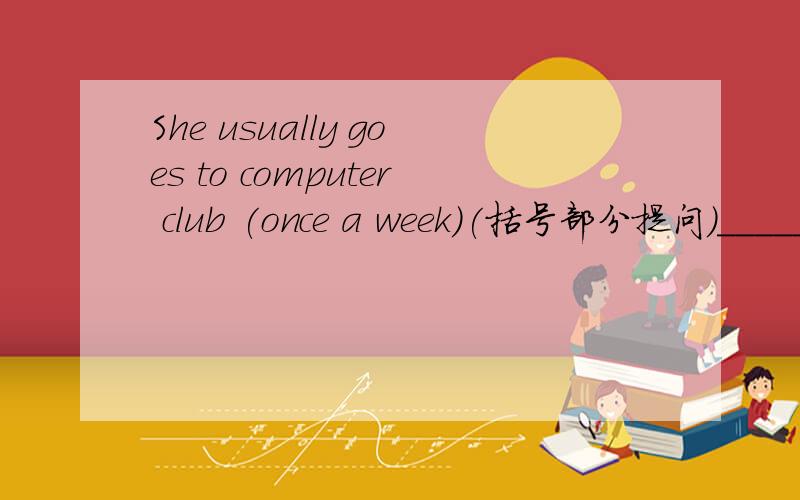 She usually goes to computer club (once a week)(括号部分提问）______ ______ ________ she usually ______to computer club?
