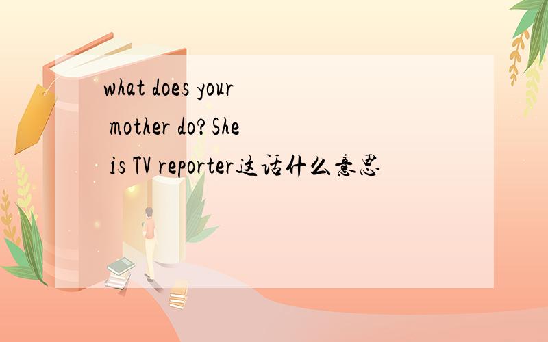 what does your mother do?She is TV reporter这话什么意思