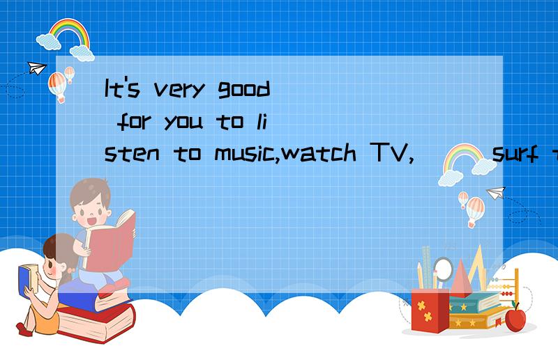 It's very good for you to listen to music,watch TV,( ) surf the Internet after a long time study.