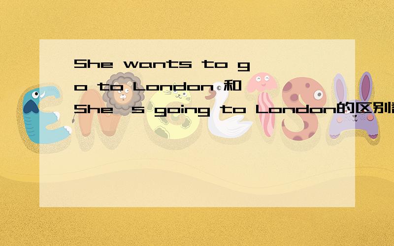 She wants to go to London 和 She's going to London的区别翻译成中文就是--她要去伦敦但是为什么字句会不一样,我想知道下.