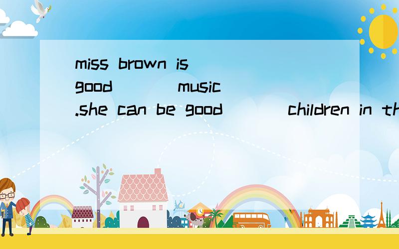 miss brown is good [ ] music.she can be good ( ] children in the music club. a. at,at b. with,withc. at,with d. with,at