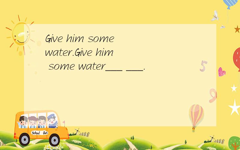 Give him some water.Give him some water___ ___.