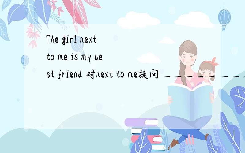 The girl next to me is my best friend 对next to me提问 _____ _______ is your best friend