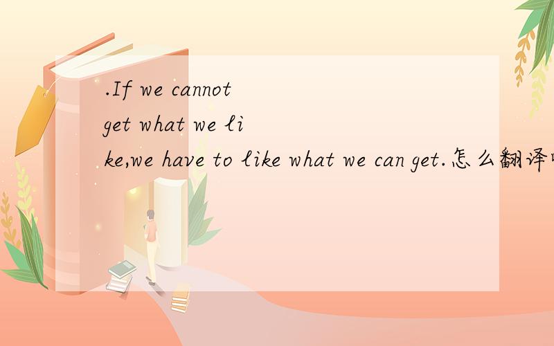 .If we cannot get what we like,we have to like what we can get.怎么翻译哦?