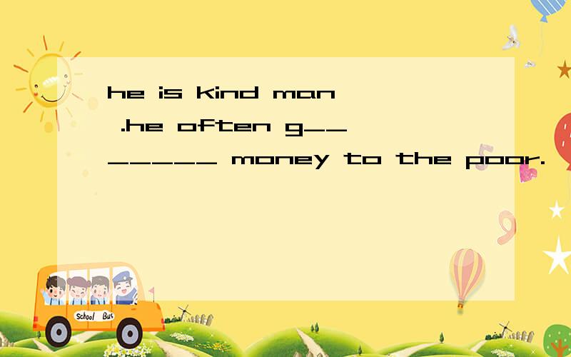 he is kind man .he often g_______ money to the poor.
