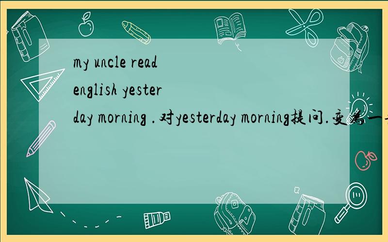 my uncle read english yesterday morning .对yesterday morning提问.变为一般现在时