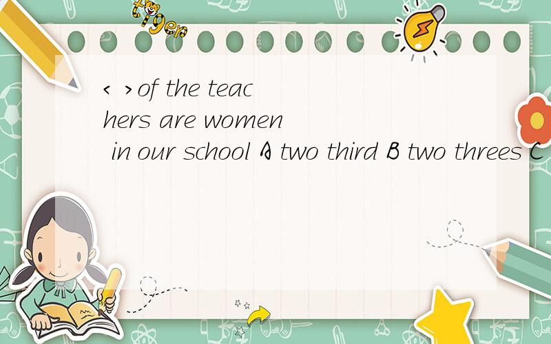 < >of the teachers are women in our school A two third B two threes C two thirds D second three