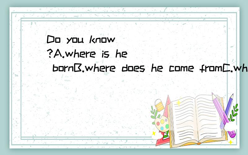 Do you know __?A.where is he bornB.where does he come fromC.where he is come from写不下了D.where he is comes from