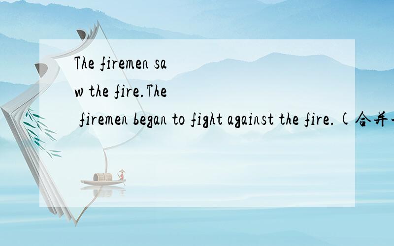 The firemen saw the fire.The firemen began to fight against the fire.(合并一句）--------- ---------- the fire,the firemen began to against the fire.