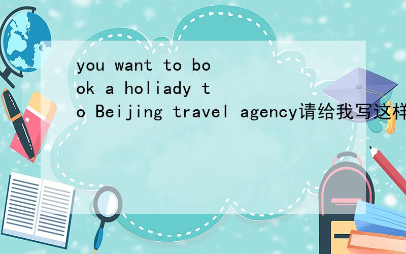you want to book a holiady to Beijing travel agency请给我写这样一组对话YOU want to book a holiday to Beijing .now you are at atravel agency .ask the travel the travel agent,as politely as possible,for the necessary information about hotel r