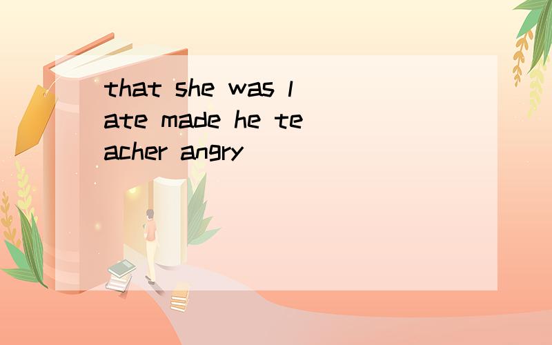that she was late made he teacher angry ___________________________made the teacher angry