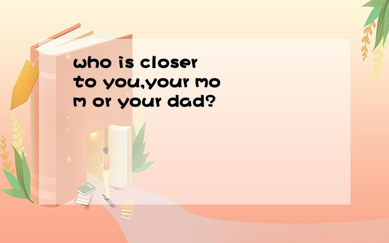 who is closer to you,your mom or your dad?