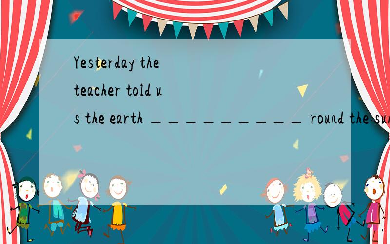 Yesterday the teacher told us the earth _________ round the sun in 365 days.A. goes            B. went         C. is going     D. will go