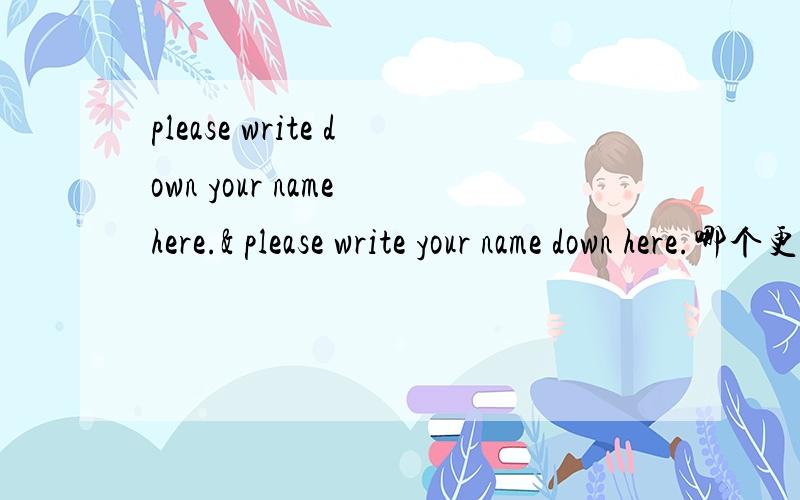 please write down your name here.& please write your name down here.哪个更正规?有什么区别吗?