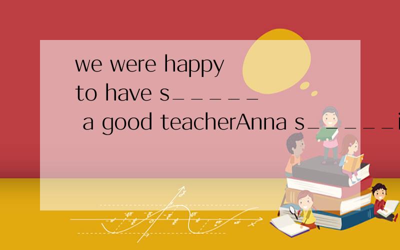 we were happy to have s_____ a good teacherAnna s_____in ourvillage for one year but she taugh us a lotthat's why Iwould like to be a t______in our villageIn her first class,we all felt b______excited and worried because it was our first time to lear