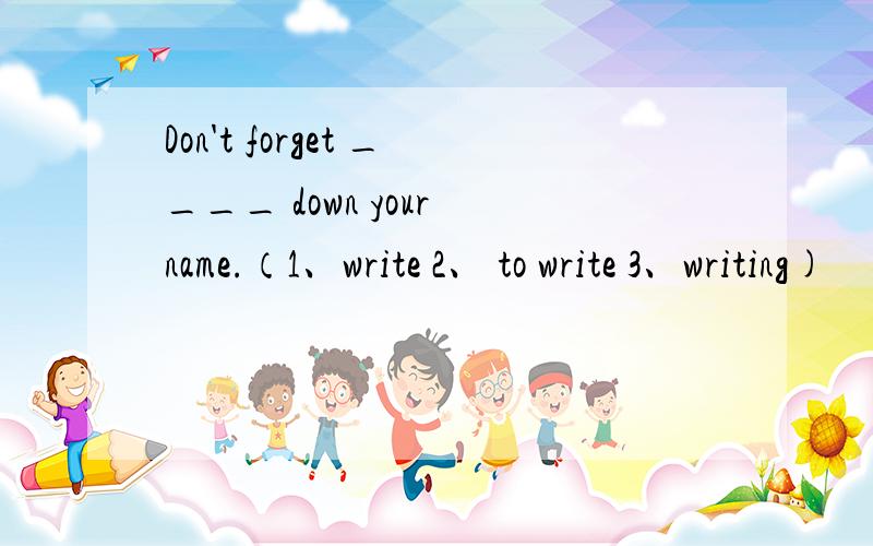 Don't forget ____ down your name.（1、write 2、 to write 3、writing)