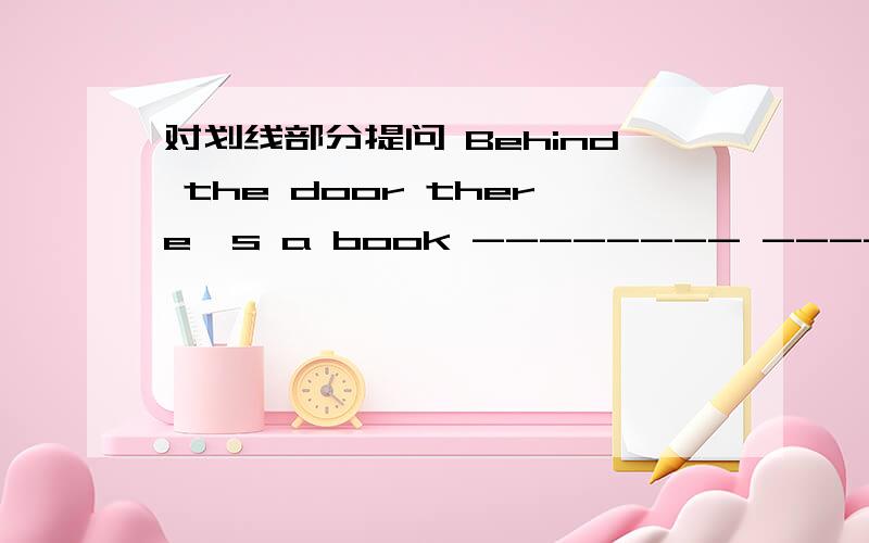 对划线部分提问 Behind the door there's a book -------- ---------the book?对划线部分提问(Behind the door ) there's a book-------- ---------the book?