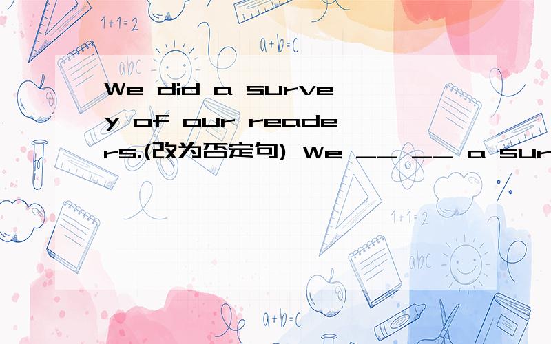 We did a survey of our readers.(改为否定句) We __ __ a survey of our readers.