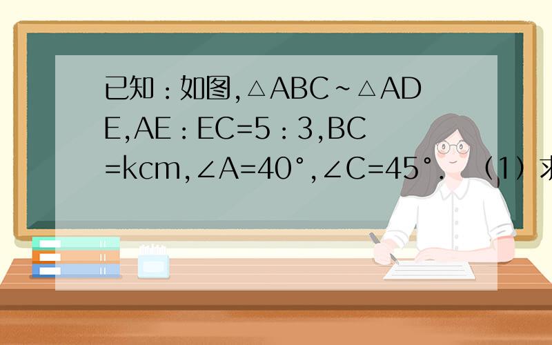 已知：如图,△ABC∽△ADE,AE：EC=5：3,BC=kcm,∠A=40°,∠C=45°． （1）求∠ADE的大小； （2）求DE已知：如图,△ABC∽△ADE,AE=5CM,EC=3CM,BC=4cm,∠A=45°,∠C=40°．（1）求∠ADE和∠ADE的度数.（2）求DE的长
