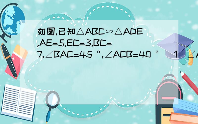 如图,已知△ABC∽△ADE,AE=5,EC=3,BC=7,∠BAC=45 º,∠ACB=40 º （1）∠AED和∠ADE的度数     （2）求DE的长