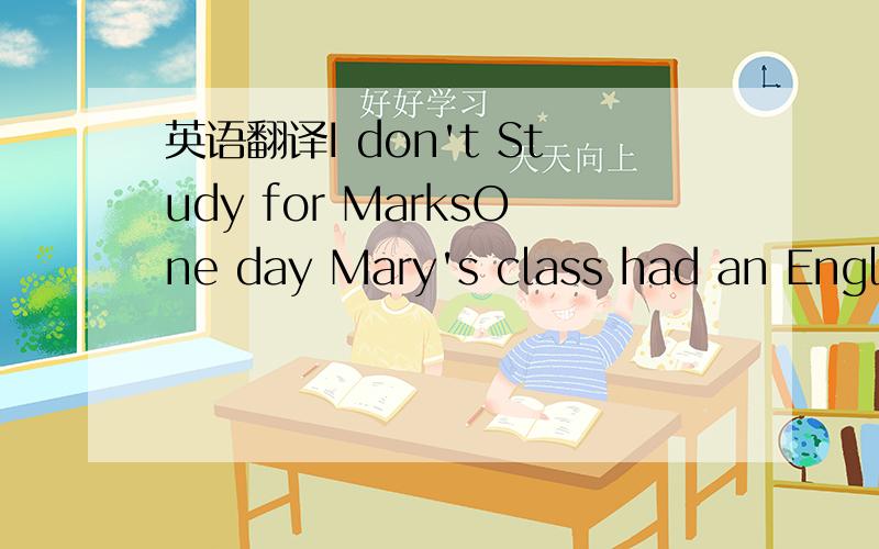 英语翻译I don't Study for MarksOne day Mary's class had an English test.the teacher marked the students' 1_____ and then gave them 2____ to the student.Mary looked at her paper.She saw her mark was 80.Class was over.The students3____ went out and