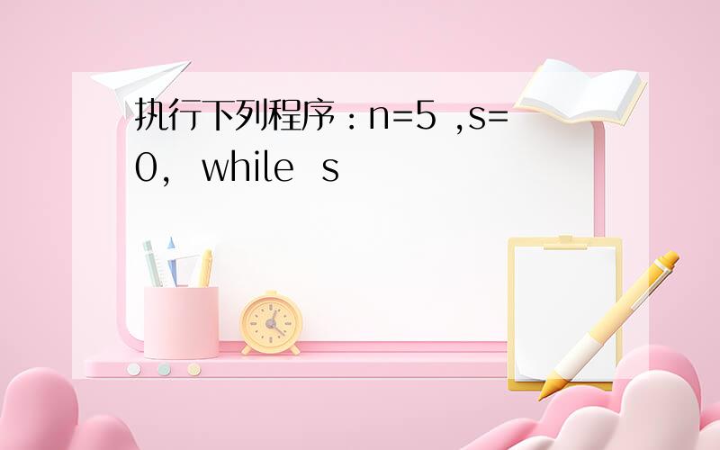 执行下列程序：n=5 ,s=0,  while  s