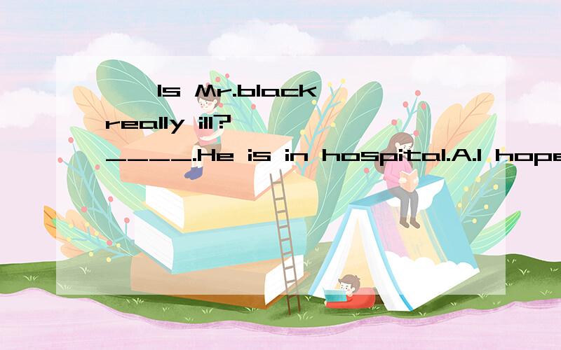——Is Mr.black really ill?—— ____.He is in hospital.A.I hope so.B.No,he isn`t.C.I'm afra