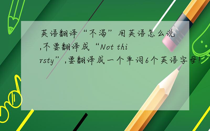 英语翻译“不渴”用英语怎么说,不要翻译成“Not thirsty”,要翻译成一个单词6个英语字母!
