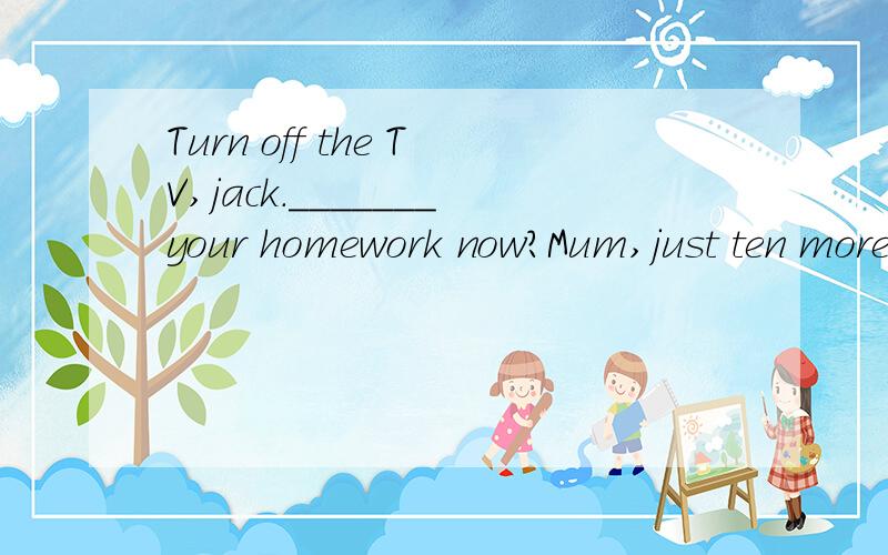Turn off the TV,jack._______your homework now?Mum,just ten more minutes,please.Ashould you be doing Bshouldn't you be doingCcouldn't you be doing Dwill you be doing选什么,为什么?请详细回答.