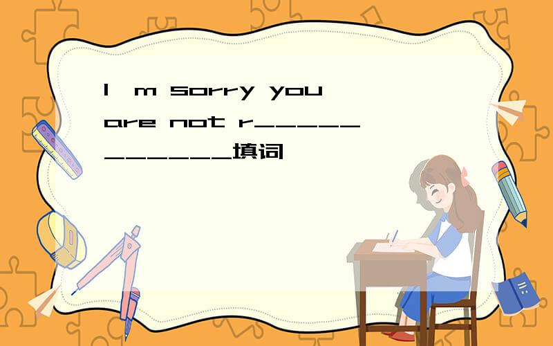 I'm sorry you are not r___________填词