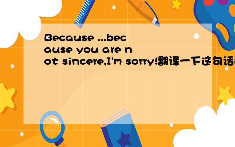 Because ...because you are not sincere,I'm sorry!翻译一下这句话的意思