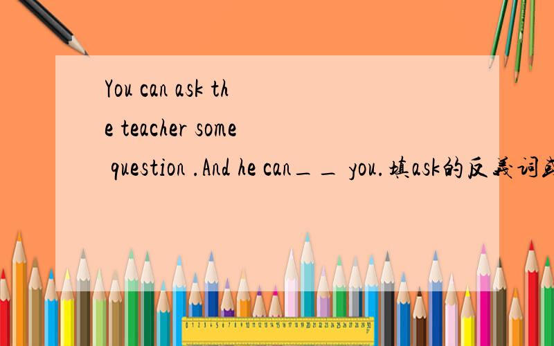 You can ask the teacher some question .And he can__ you.填ask的反义词或对应词