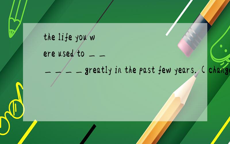 the life you were used to ______greatly in the past few years.(change)