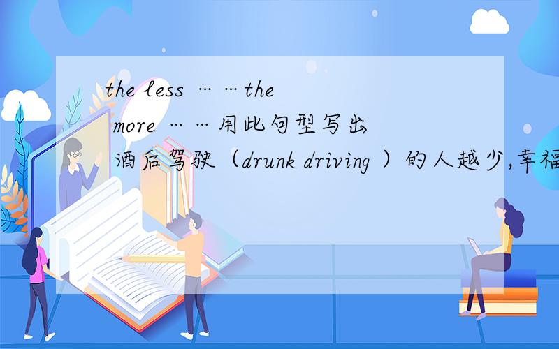 the less ……the more ……用此句型写出 酒后驾驶（drunk driving ）的人越少,幸福家庭（happy families ）越多.
