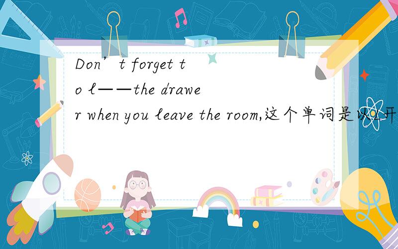 Don’t forget to l——the drawer when you leave the room,这个单词是以L开头的,应该填什么?