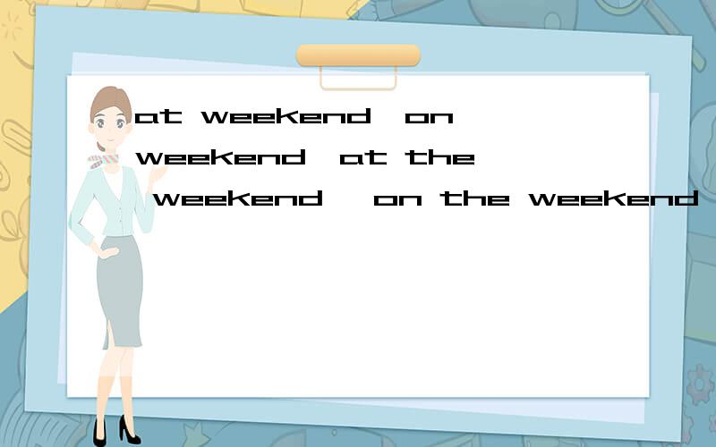 at weekend,on weekend,at the weekend ,on the weekend,on the weekends,at weekend和on weekends区别?at weekend,on weekend,at the weekend ,on the weekend,on the weekends ,at the weekends,at weekends和on weekends的区别?
