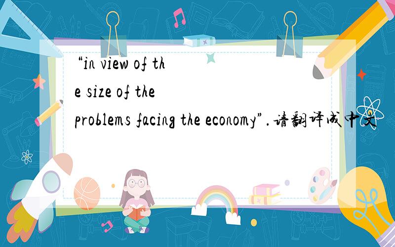 “in view of the size of the problems facing the economy”.请翻译成中文