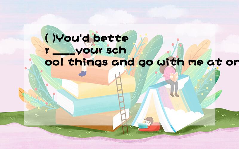 ( )You'd better ____your school things and go with me at onceA:get away B:send away C:put away D:carry away