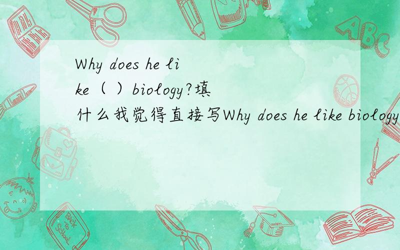 Why does he like（ ）biology?填什么我觉得直接写Why does he like biology?就行了啊 难道非要加一个什么词吗