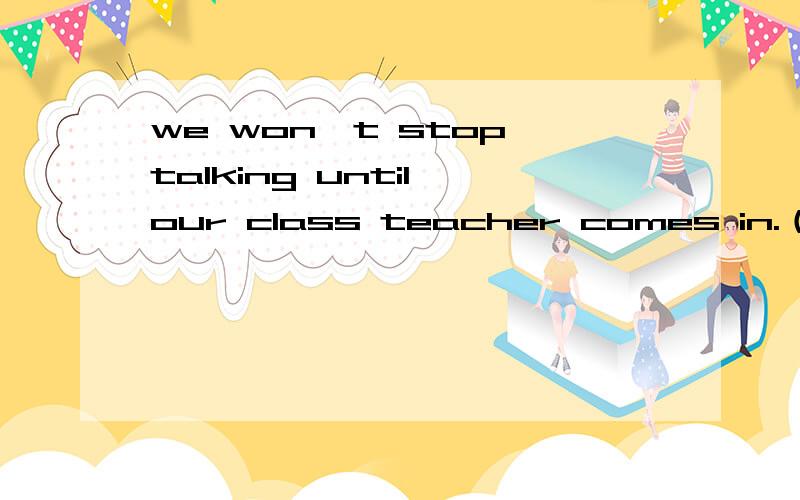 we won't stop talking until our class teacher comes in.（保持句意）