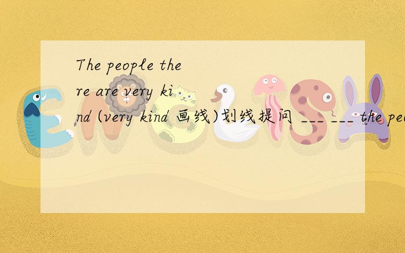The people there are very kind (very kind 画线)划线提问 ___ ___ the people there?